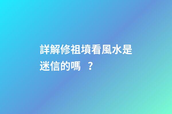 詳解修祖墳看風水是迷信的嗎？